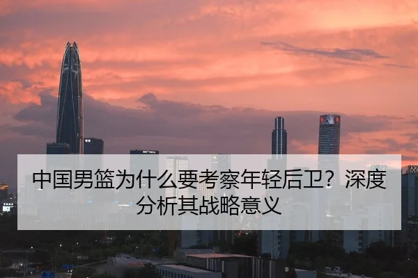中国男篮为什么要考察年轻后卫？深度分析其战略意义